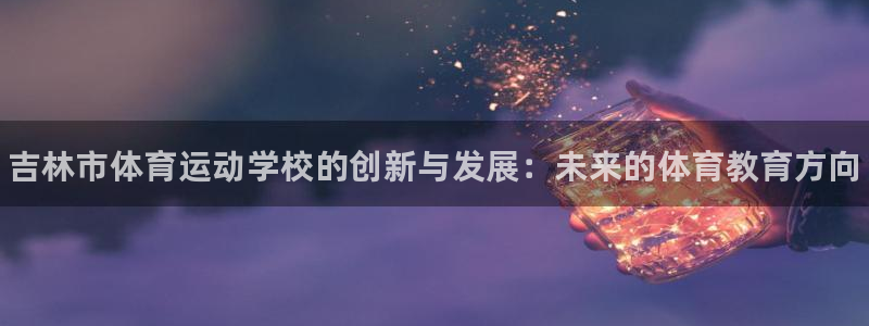 米兰体育官方平台体育：吉林市体育运动学校的创新与发展：未来的